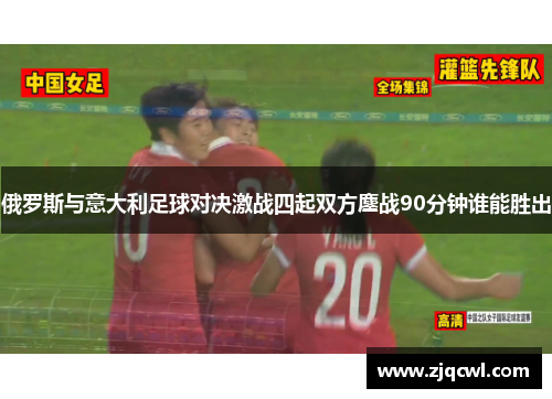 俄罗斯与意大利足球对决激战四起双方鏖战90分钟谁能胜出