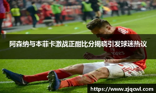 bwin必赢阿森纳与本菲卡激战正酣比分揭晓引发球迷热议